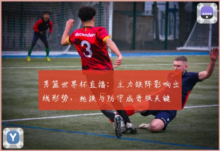 男篮世界杯直播：主力缺阵影响出线形势，轮换与防守成晋级关键