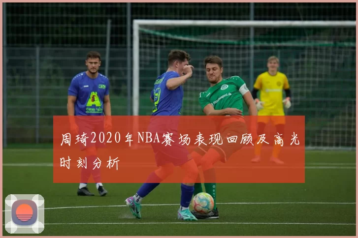 周琦2020年NBA赛场表现回顾及高光时刻分析