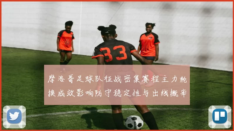摩洛哥足球队征战密集赛程主力轮换成效影响防守稳定性与出线概率
