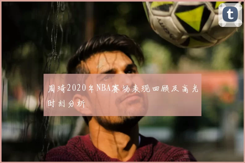 周琦2020年NBA赛场表现回顾及高光时刻分析