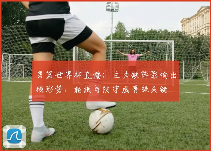 男篮世界杯直播：主力缺阵影响出线形势，轮换与防守成晋级关键