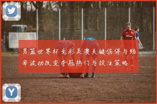 男篮世界杯竞彩美澳关键伤停与赔率波动改变夺冠热门与投注策略